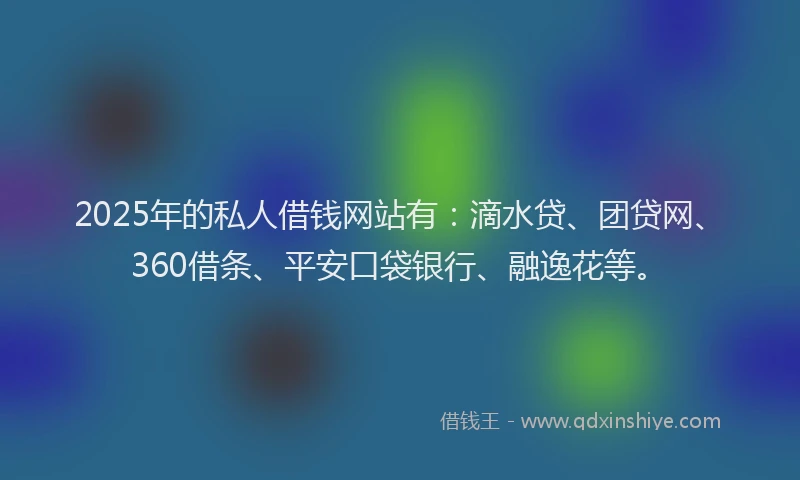 2025年的私人借钱网站有：滴水贷、团贷网、360借条、平安口袋银行、融逸花等。