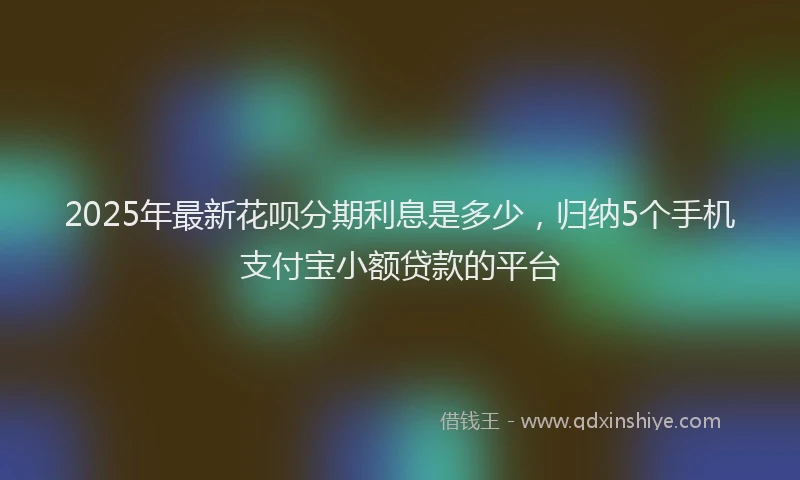 2025年最新花呗分期利息是多少，归纳5个手机支付宝小额贷款的平台
