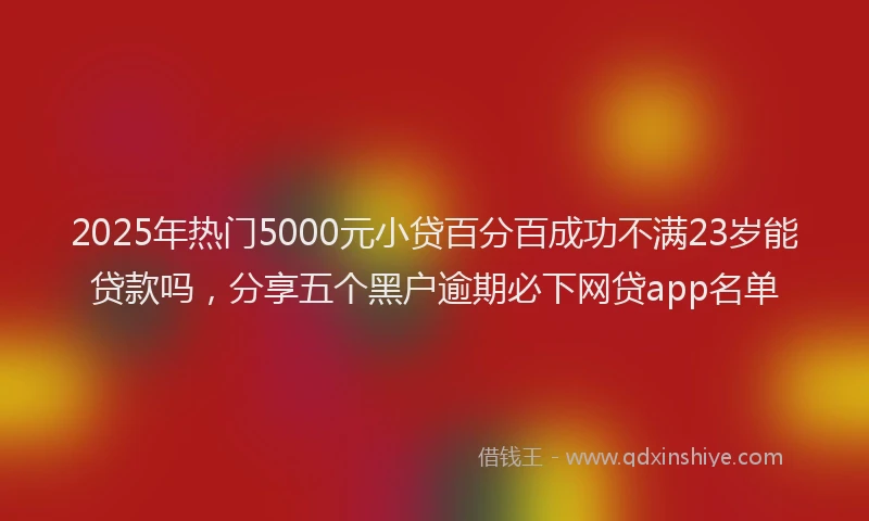 2025年热门5000元小贷百分百成功不满23岁能贷款吗，分享五个黑户逾期必下网贷app名单