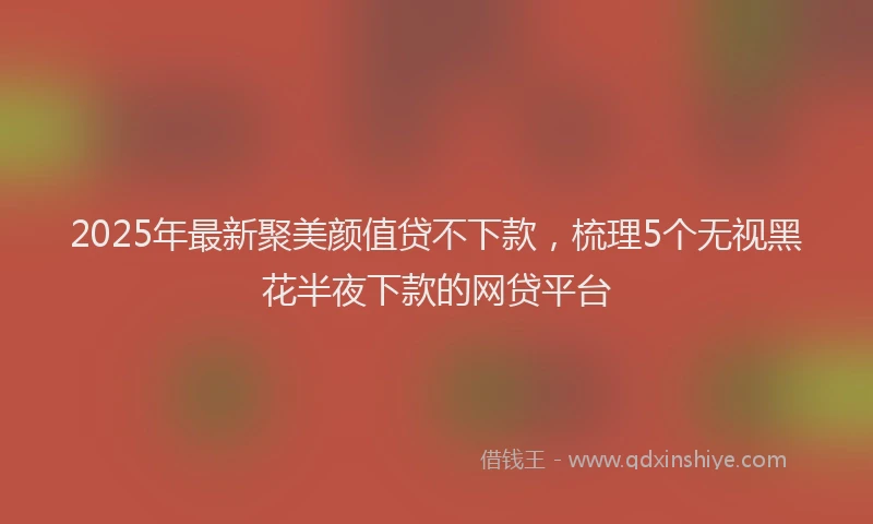 2025年最新聚美颜值贷不下款，梳理5个无视黑花半夜下款的网贷平台