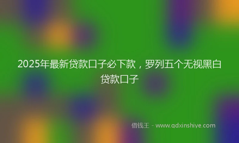2025年最新贷款口子必下款，罗列五个无视黑白贷款口子
