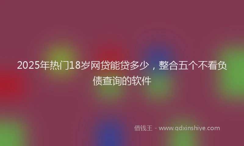 2025年热门18岁网贷能贷多少，整合五个不看负债查询的软件