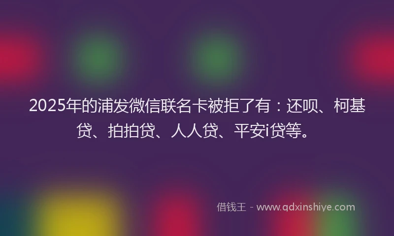 2025年的浦发微信联名卡被拒了有：还呗、柯基贷、拍拍贷、人人贷、平安i贷等。