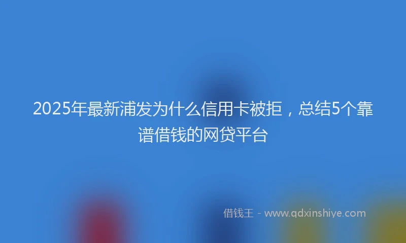 2025年最新浦发为什么信用卡被拒，总结5个靠谱借钱的网贷平台