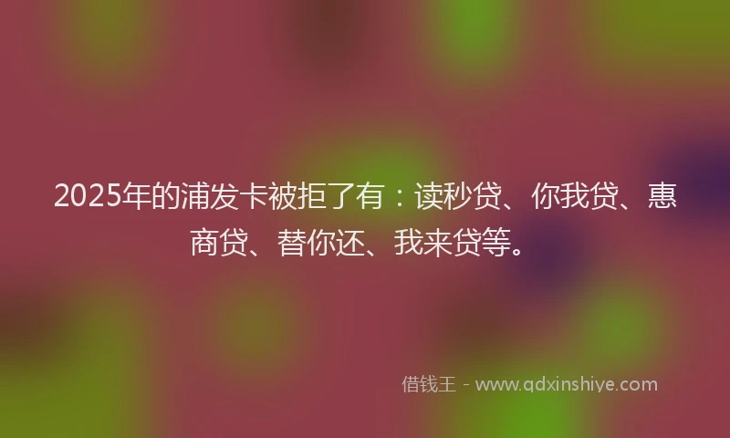 2025年的浦发卡被拒了有：读秒贷、你我贷、惠商贷、替你还、我来贷等。