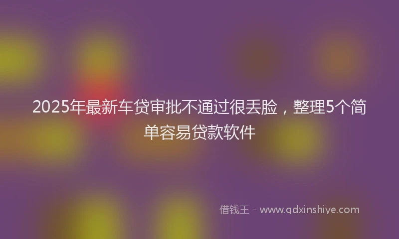 2025年最新车贷审批不通过很丢脸，整理5个简单容易贷款软件