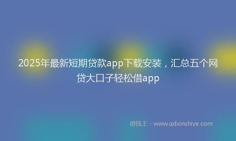2025年最新短期贷款app下载安装，汇总五个网贷大口子轻松借app