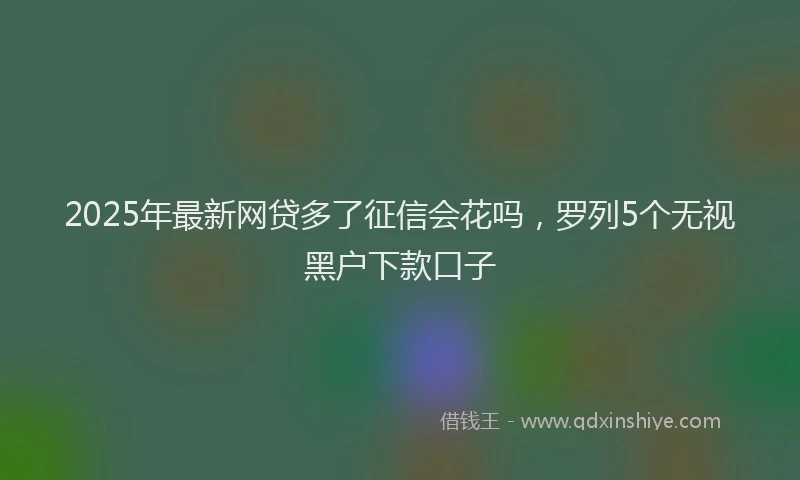 2025年最新网贷多了征信会花吗，罗列5个无视黑户下款口子