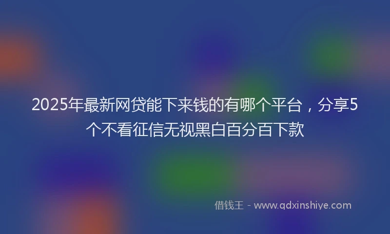 2025年最新网贷能下来钱的有哪个平台，分享5个不看征信无视黑白百分百下款