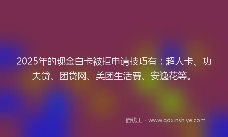 2025年的现金白卡被拒申请技巧有：超人卡、功夫贷、团贷网、美团生活费、安逸花等。