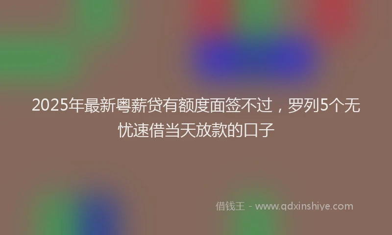 2025年最新粤薪贷有额度面签不过，罗列5个无忧速借当天放款的口子