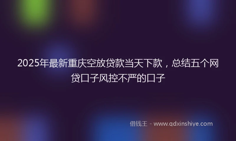 2025年最新重庆空放贷款当天下款，总结五个网贷口子风控不严的口子