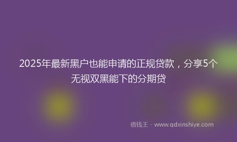 2025年最新黑户也能申请的正规贷款，分享5个无视双黑能下的分期贷