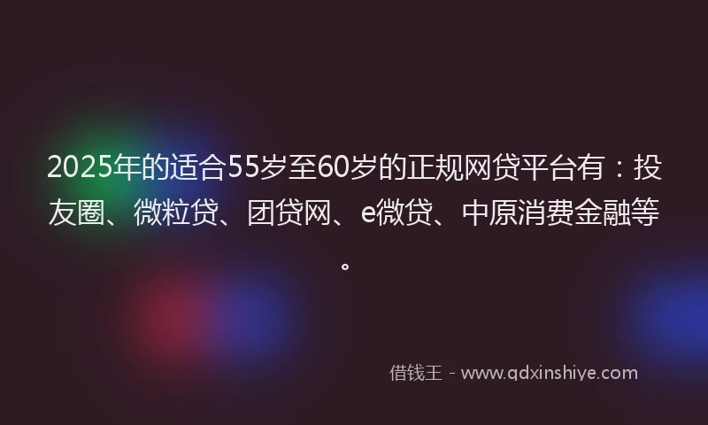 2025年的适合55岁至60岁的正规网贷平台有：投友圈、微粒贷、团贷网、e微贷、中原消费金融等。