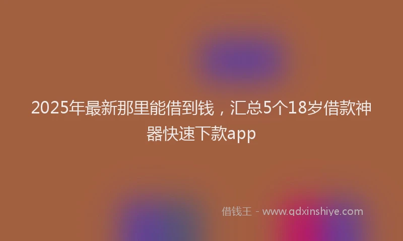 2025年最新那里能借到钱，汇总5个18岁借款神器快速下款app