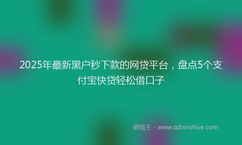 2025年最新黑户秒下款的网贷平台，盘点5个支付宝快贷轻松借口子