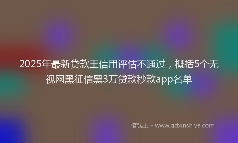 2025年最新贷款王信用评估不通过，概括5个无视网黑征信黑3万贷款秒款app名单