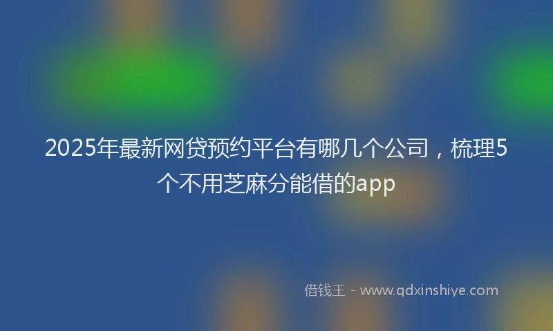 2025年最新网贷预约平台有哪几个公司，梳理5个不用芝麻分能借的app