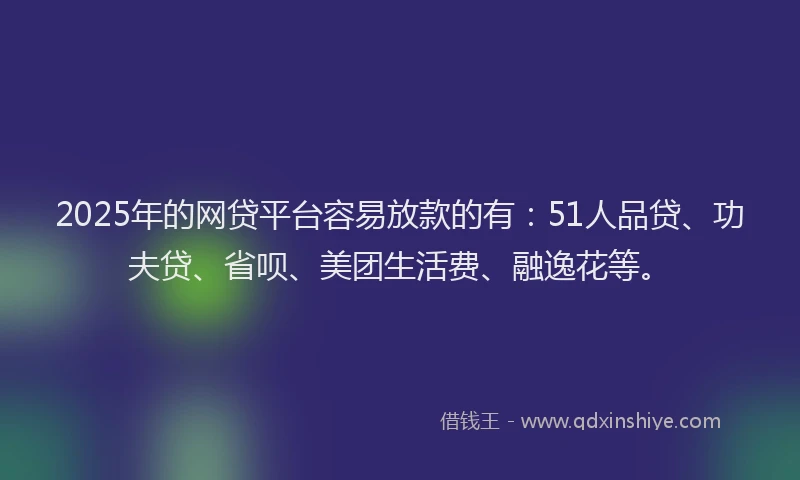2025年的网贷平台容易放款的有：51人品贷、功夫贷、省呗、美团生活费、融逸花等。