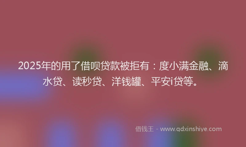 2025年的用了借呗贷款被拒有：度小满金融、滴水贷、读秒贷、洋钱罐、平安i贷等。