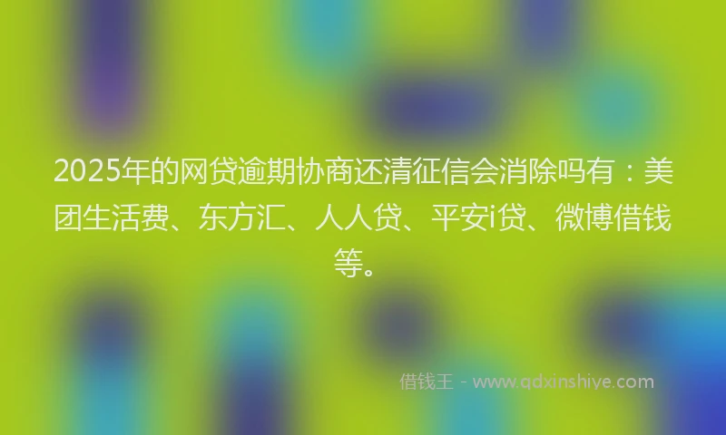2025年的网贷逾期协商还清征信会消除吗有：美团生活费、东方汇、人人贷、平安i贷、微博借钱等。