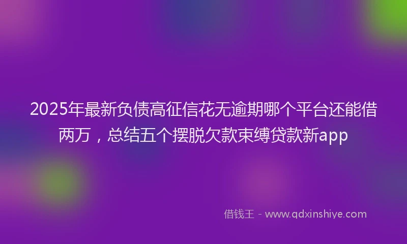 2025年最新负债高征信花无逾期哪个平台还能借两万，总结五个摆脱欠款束缚贷款新app