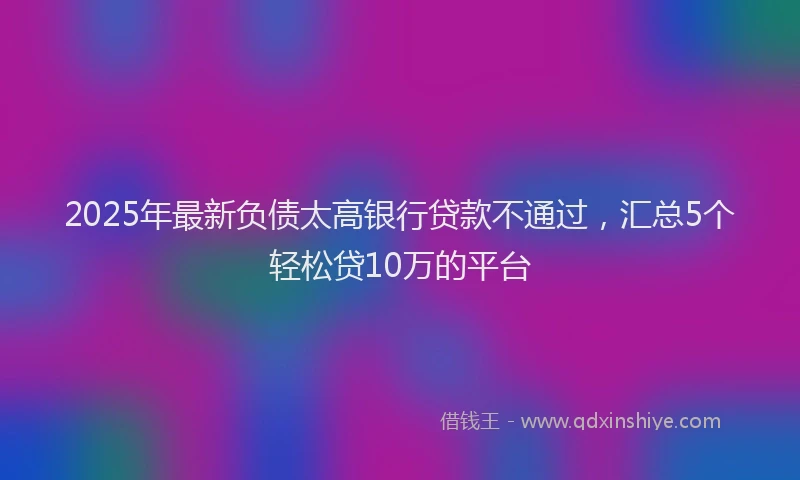 2025年最新负债太高银行贷款不通过，汇总5个轻松贷10万的平台