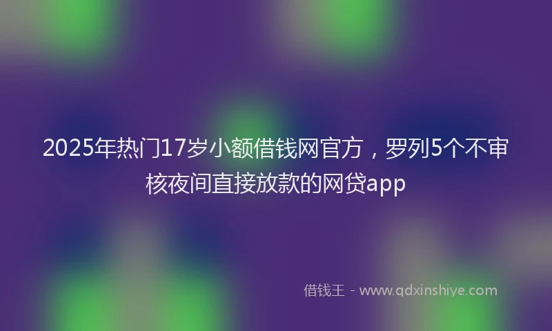 2025年热门17岁小额借钱网官方，罗列5个不审核夜间直接放款的网贷app