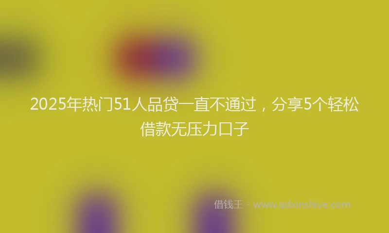 2025年热门51人品贷一直不通过，分享5个轻松借款无压力口子