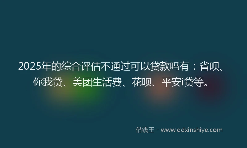 2025年的综合评估不通过可以贷款吗有：省呗、你我贷、美团生活费、花呗、平安i贷等。