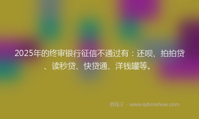 2025年的终审银行征信不通过有：还呗、拍拍贷、读秒贷、快贷通、洋钱罐等。