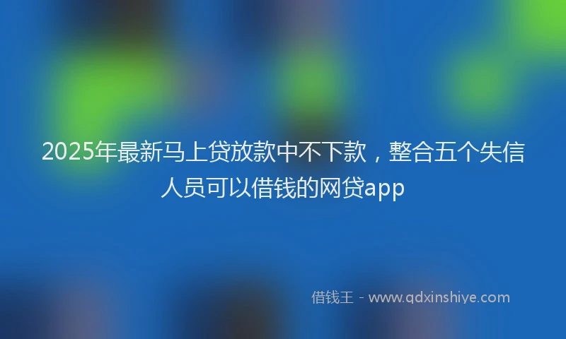2025年最新马上贷放款中不下款，整合五个失信人员可以借钱的网贷app