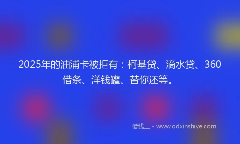 2025年的油浦卡被拒有：柯基贷、滴水贷、360借条、洋钱罐、替你还等。