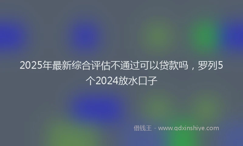 2025年最新综合评估不通过可以贷款吗，罗列5个2024放水口子