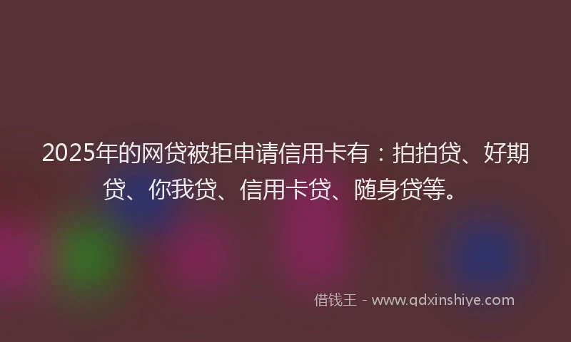 2025年的网贷被拒申请信用卡有：拍拍贷、好期贷、你我贷、信用卡贷、随身贷等。