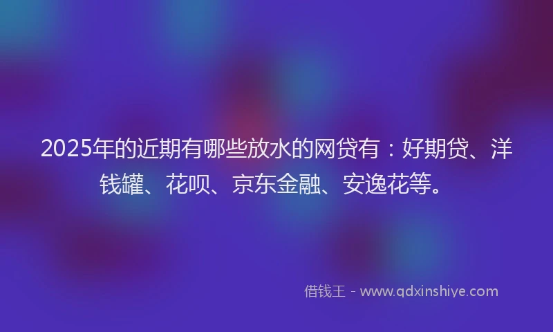 2025年的近期有哪些放水的网贷有：好期贷、洋钱罐、花呗、京东金融、安逸花等。