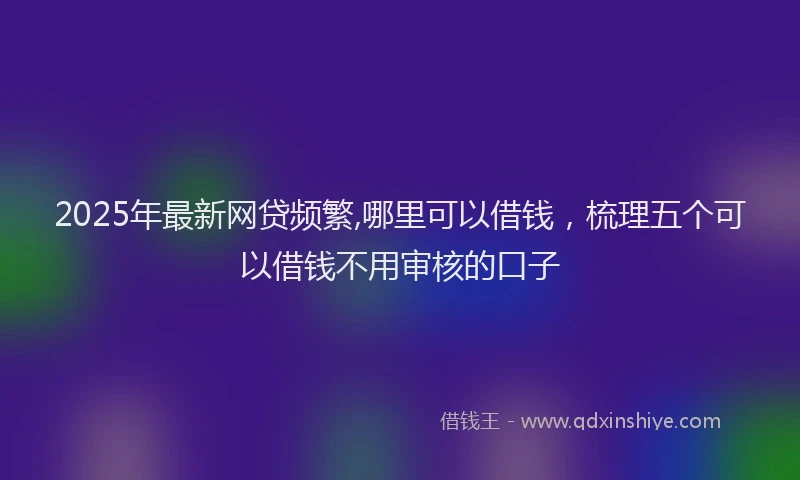 2025年最新网贷频繁,哪里可以借钱，梳理五个可以借钱不用审核的口子