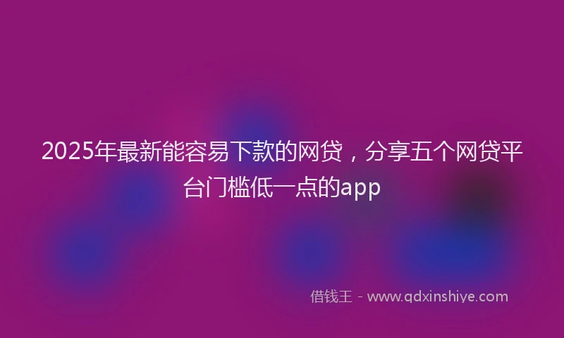 2025年最新能容易下款的网贷，分享五个网贷平台门槛低一点的app