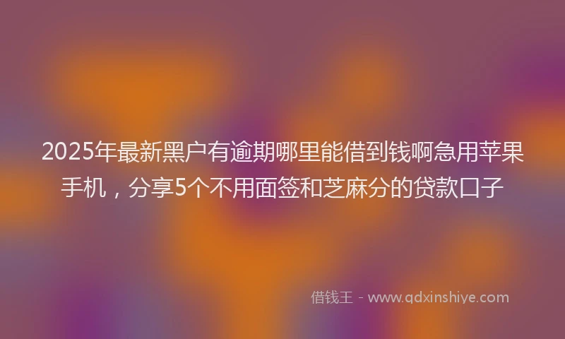 2025年最新黑户有逾期哪里能借到钱啊急用苹果手机，分享5个不用面签和芝麻分的贷款口子
