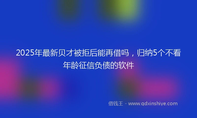 2025年最新贝才被拒后能再借吗，归纳5个不看年龄征信负债的软件