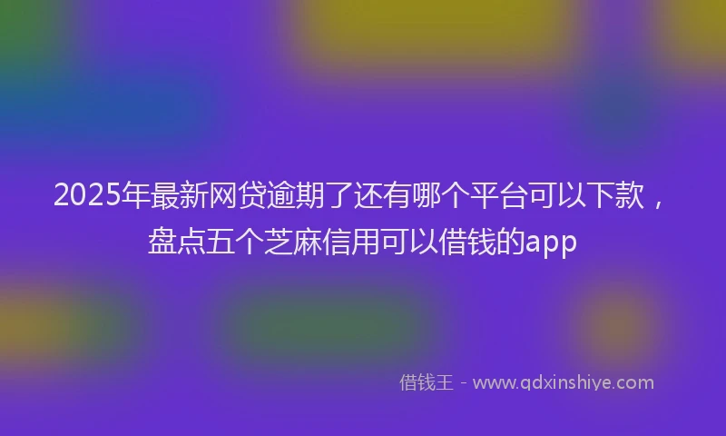 2025年最新网贷逾期了还有哪个平台可以下款，盘点五个芝麻信用可以借钱的app