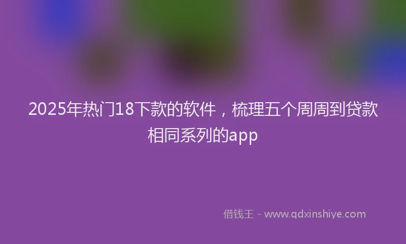2025年热门18下款的软件，梳理五个周周到贷款相同系列的app