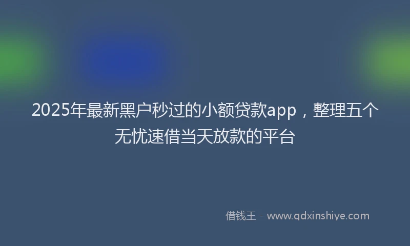 2025年最新黑户秒过的小额贷款app，整理五个无忧速借当天放款的平台