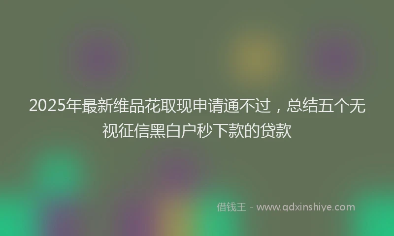 2025年最新维品花取现申请通不过，总结五个无视征信黑白户秒下款的贷款