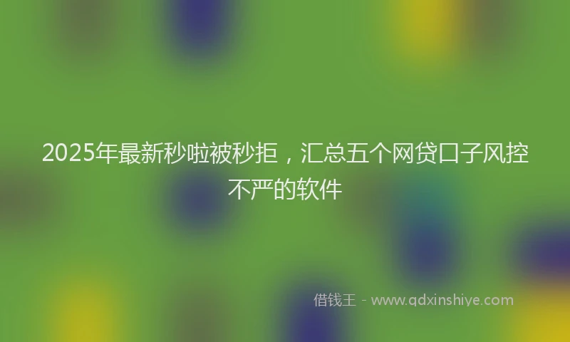 2025年最新秒啦被秒拒，汇总五个网贷口子风控不严的软件
