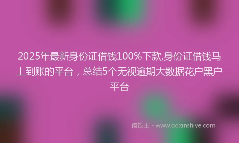 2025年最新身份证借钱100%下款,身份证借钱马上到账的平台，总结5个无视逾期大数据花户黑户平台