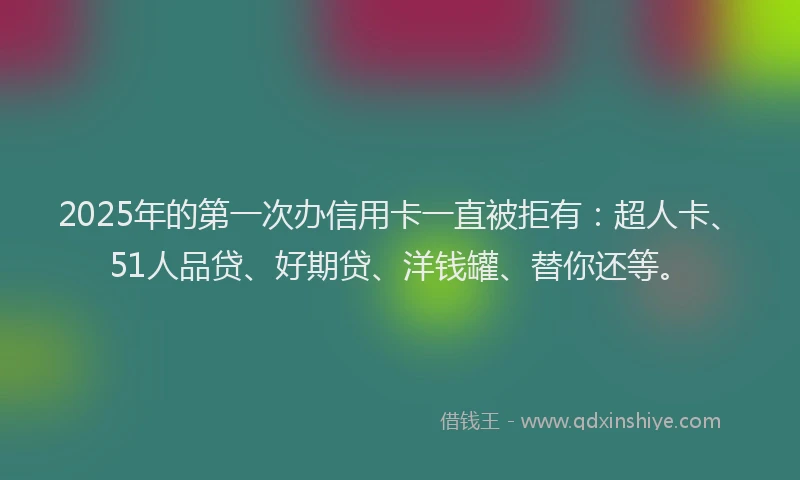 2025年的第一次办信用卡一直被拒有：超人卡、51人品贷、好期贷、洋钱罐、替你还等。