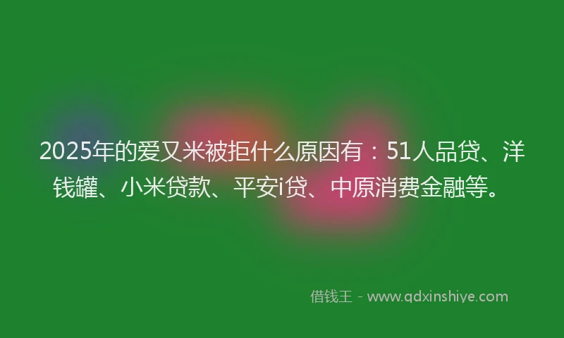 2025年的爱又米被拒什么原因有：51人品贷、洋钱罐、小米贷款、平安i贷、中原消费金融等。