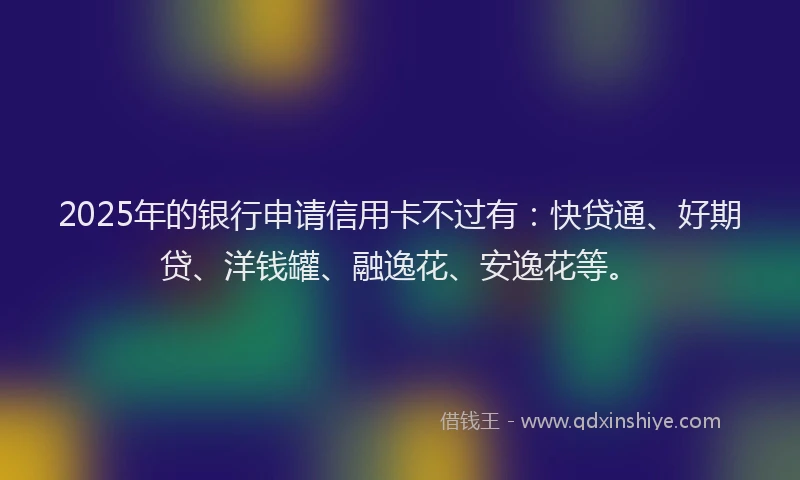 2025年的银行申请信用卡不过有：快贷通、好期贷、洋钱罐、融逸花、安逸花等。