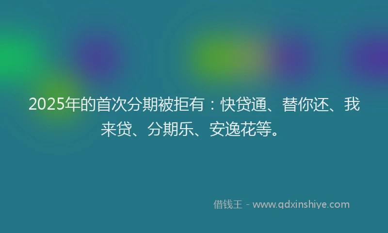 2025年的首次分期被拒有：快贷通、替你还、我来贷、分期乐、安逸花等。